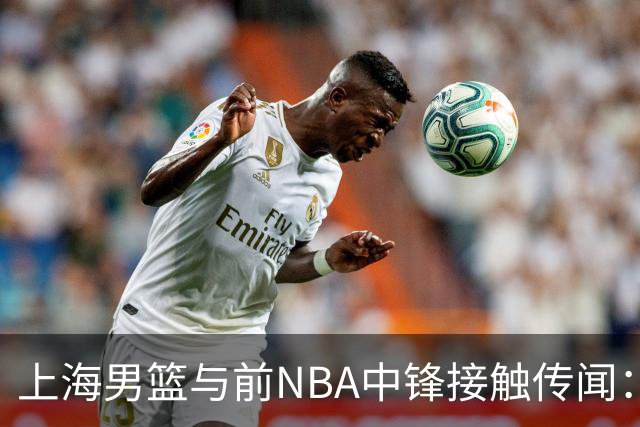 上海男篮与前NBA中锋接触传闻：有望补强内线