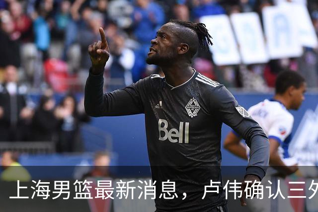 上海男篮最新消息，卢伟确认三外援出战 姚明 蔚来李斌现场观战G5！