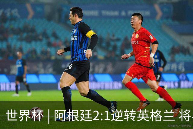 世界杯 | 阿根廷2:1逆转英格兰 将与西班牙争冠