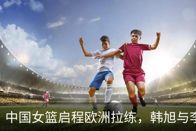 中国女篮启程欧洲拉练，韩旭与李月汝或压哨回归