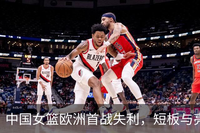 中国女篮欧洲首战失利，短板与亮点并存