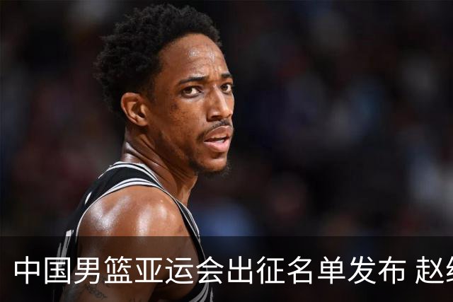 中国男篮亚运会出征名单发布 赵继伟与杨瀚森缺席