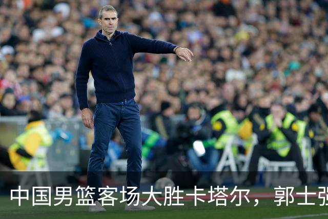 中国男篮客场大胜卡塔尔，郭士强与外媒均作出评价