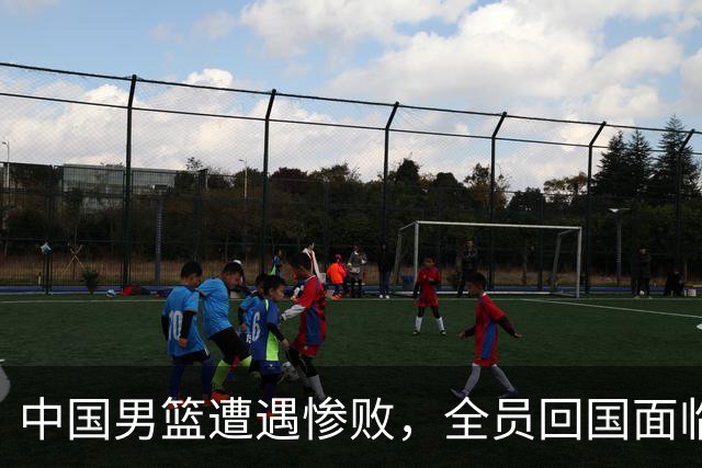中国男篮遭遇惨败，全员回国面临严惩，亚运集训成效堪忧