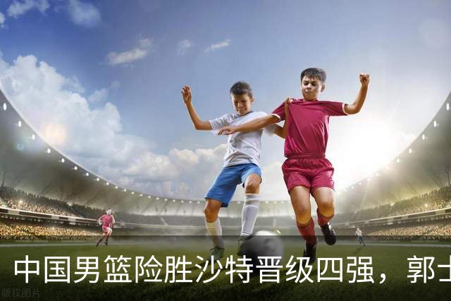 中国男篮险胜沙特晋级四强，郭士强战术安排成关键