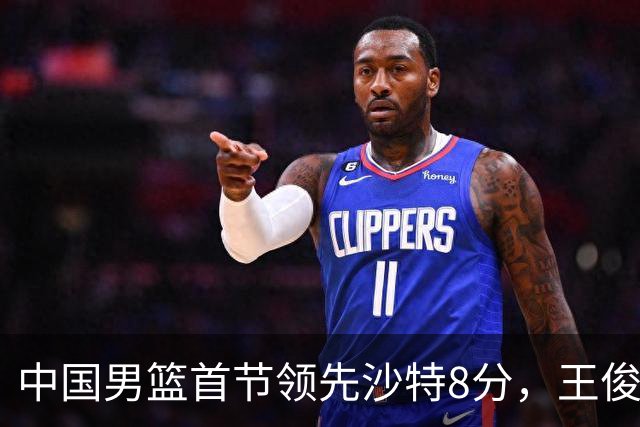 中国男篮首节领先沙特8分，王俊杰和李悦洲表现出色