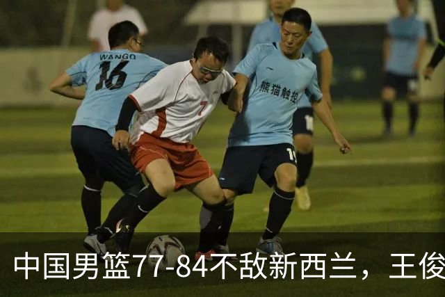 中国男篮77-84不敌新西兰，王俊杰赛后自责令人揪心