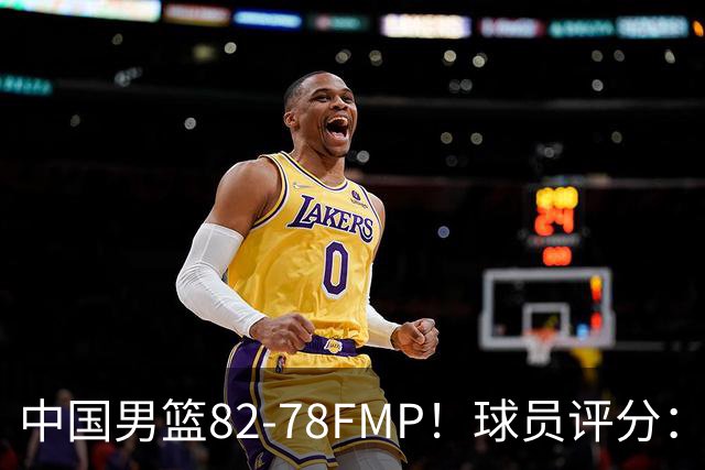 中国男篮82-78FMP！球员评分：6人满分，1人良好，3人合格