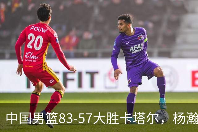 中国男篮83-57大胜卡塔尔，杨瀚森替补贡献15分9板
