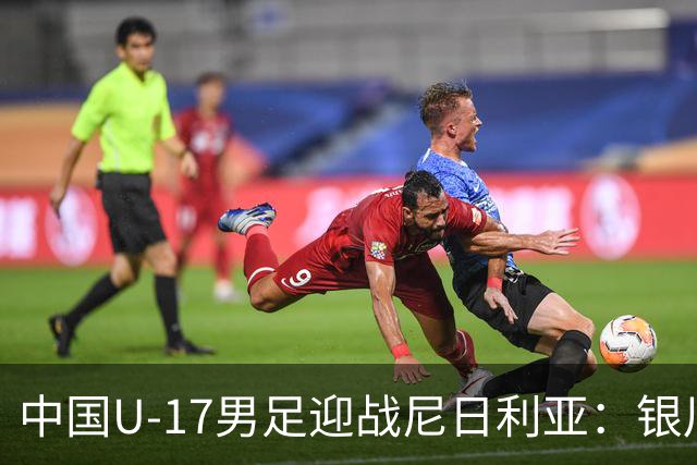 中国U-17男足迎战尼日利亚：银川国际青年足球锦标赛战术解析与人物故事