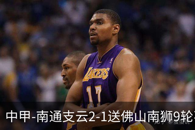 中甲-南通支云2-1送佛山南狮9轮不胜 胡鸣飞破门安屹斐进球制胜