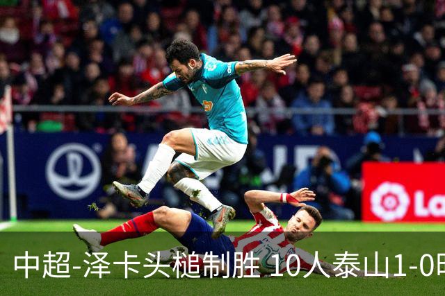 中超-泽卡头槌制胜 10人泰山1-0时隔11年再客胜海港