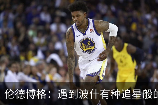 伦德博格：遇到波什有种追星般的感觉 他分享的经验对我大有帮助