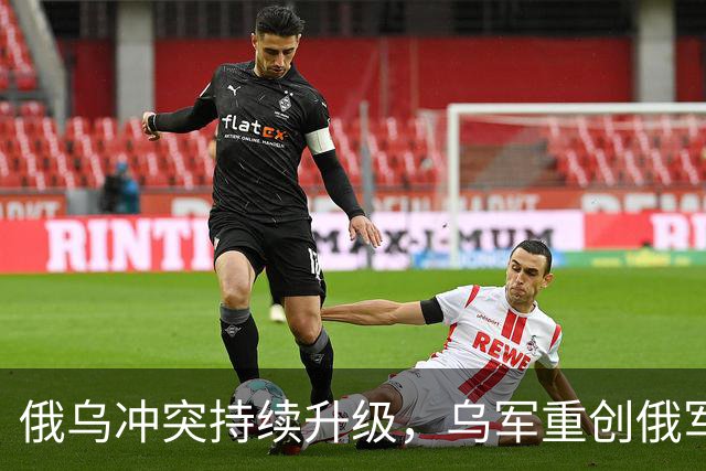 俄乌冲突持续升级，乌军重创俄军与关键设施