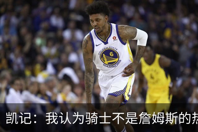 凯记：我认为骑士不是詹姆斯的热门下家 他们的实力出现了下滑