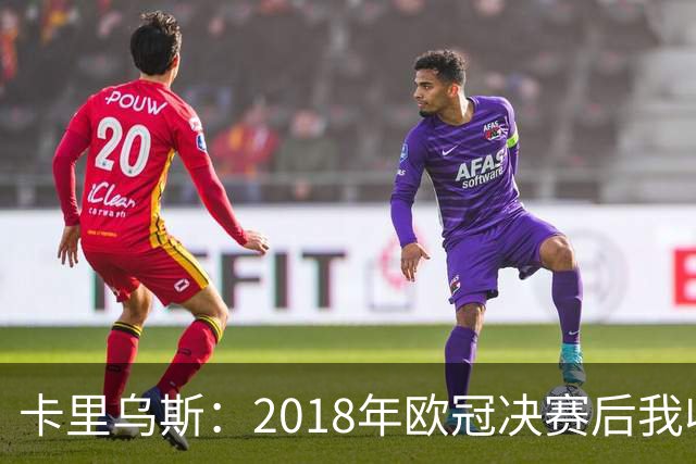 卡里乌斯：2018年欧冠决赛后我收到死亡威胁，警察24小时轮班值守