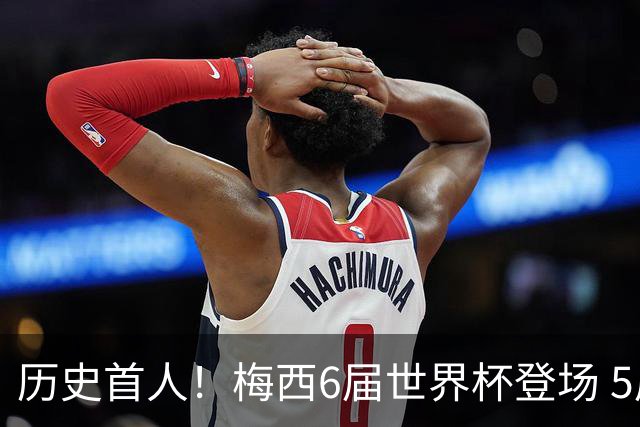 历史首人！梅西6届世界杯登场 5届收获进球+送出助攻