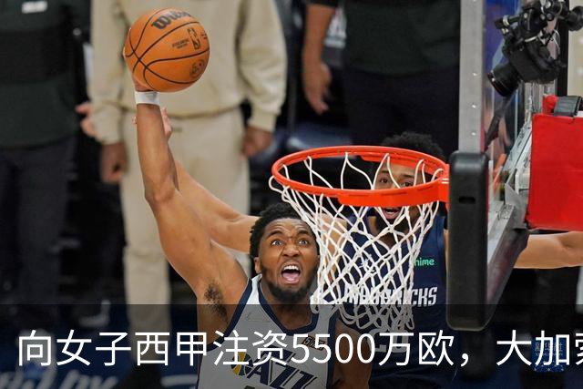 向女子西甲注资5500万欧，大加索尔：希望提升其知名度和影响力