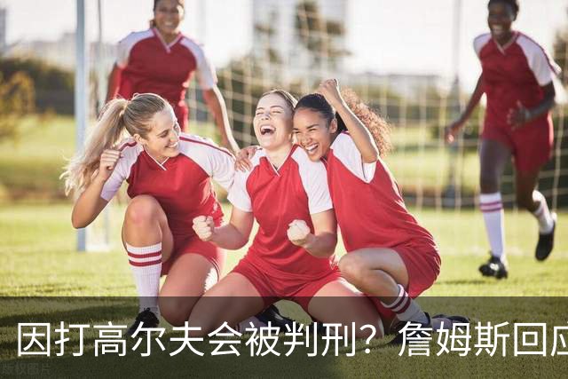 因打高尔夫会被判刑？詹姆斯回应：有本事就来抓我