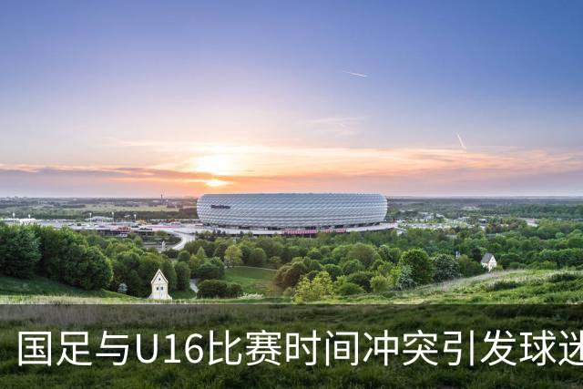 国足与U16比赛时间冲突引发球迷不满，邵佳一期待良好表现