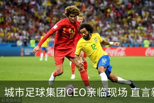 城市足球集团CEO亲临现场 直言新鹏城是集团在中国的重要战略布局