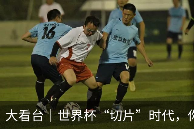 大看台｜世界杯“切片”时代，你还在追全场吗？