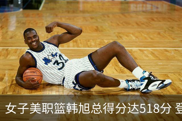 女子美职篮韩旭总得分达518分 登顶亚洲球员得分榜