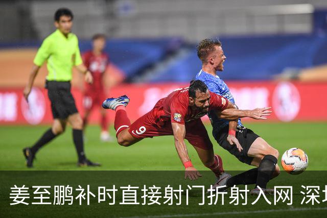 姜至鹏补时直接射门折射入网 深圳新鹏城2-1绝杀辽宁