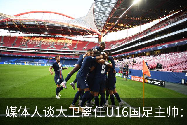 媒体人谈大卫离任U16国足主帅：听说要去一家中甲冲超队