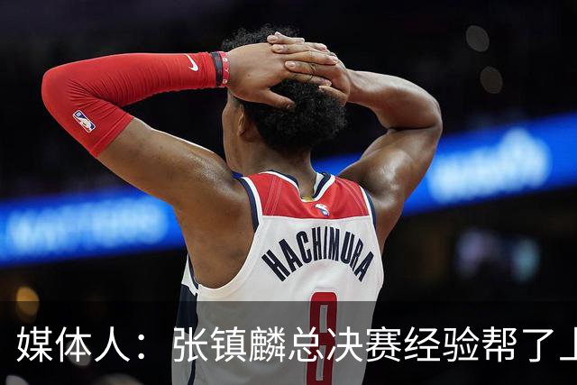 媒体人：张镇麟总决赛经验帮了上海队太多 他是球队最佳本土引援