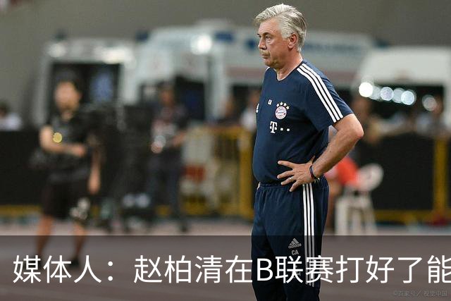 媒体人：赵柏清在B联赛打好了能对CBA做大贡献 打不好就砸招牌了