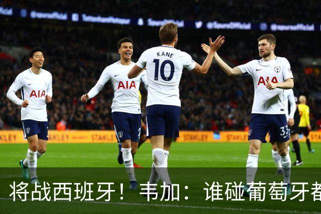 将战西班牙！韦加：谁碰葡萄牙都不好踢，西班牙很强我们了解他们