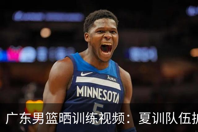 广东男篮晒训练视频：夏训队伍扩容 休赛期沉淀磨炼💪