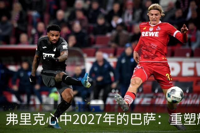 弗里克心中2027年的巴萨：重塑辉煌的蓝图与挑战