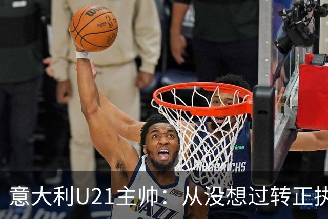 意大利U21主帅：从没想过转正执教国家队 告诉球员要多盘带突破