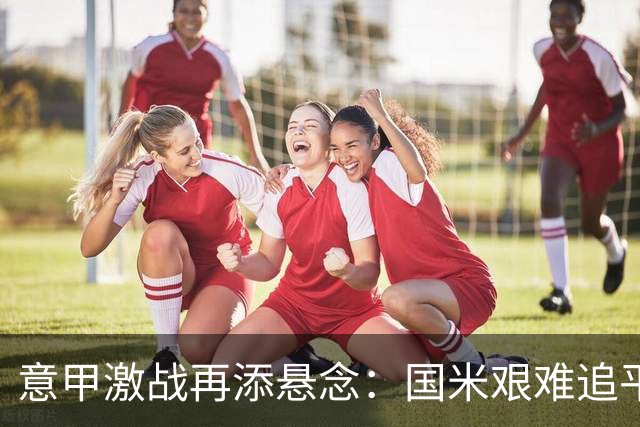 意甲激战再添悬念：国米艰难追平，榜首竞争白热化