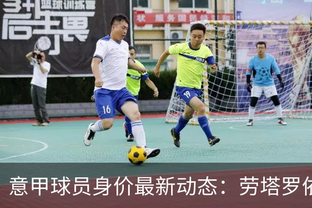 意甲球员身价最新动态：劳塔罗依旧领先，科内与马伦均涨幅明显