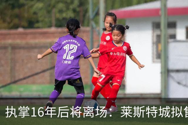 执掌16年后将离场：莱斯特城拟售出 要价不低于2亿英镑