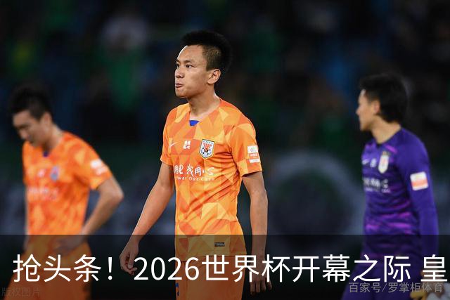 抢头条！2026世界杯开幕之际 皇马官宣穆里尼奥上任