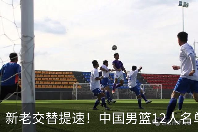 新老交替提速！中国男篮12人名单公布，王俊杰杨瀚森领衔，徐昕首秀