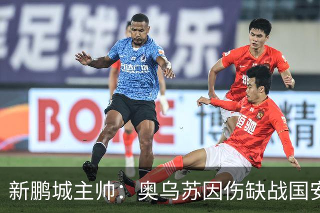 新鹏城主帅：奥乌苏因伤缺战国安，我们会全力争胜并打入很多球