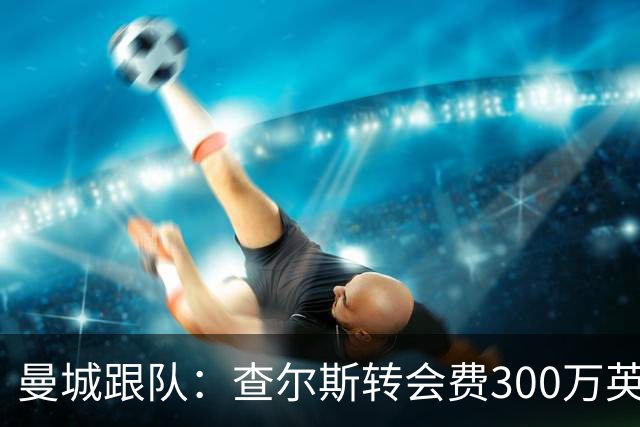 曼城跟队：查尔斯转会费300万英镑+金额不菲的附加条款