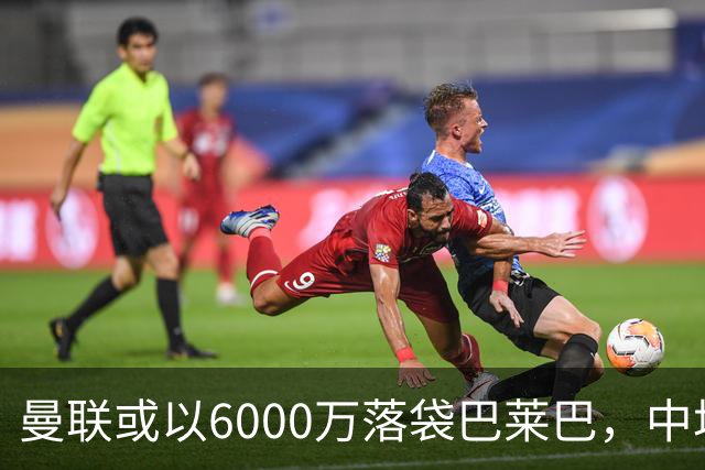 曼联或以6000万落袋巴莱巴，中场重建露出端倪