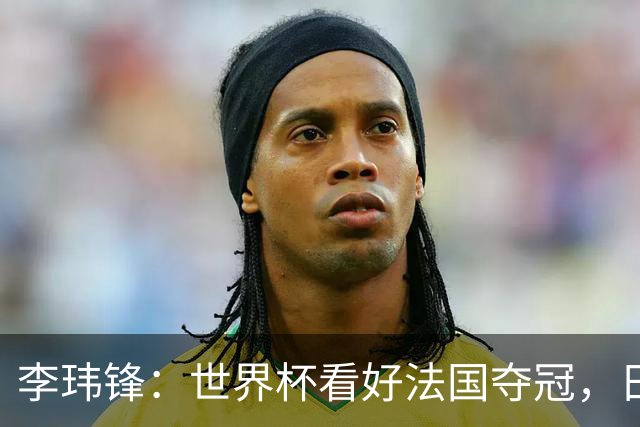 李玮锋：世界杯看好法国夺冠，日本应能进四强，中国足球需耐心