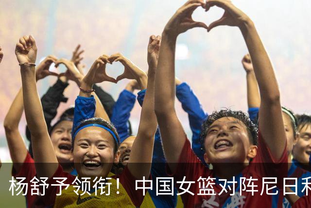 杨舒予领衔！中国女篮对阵尼日利亚首场热身赛大名单揭晓！