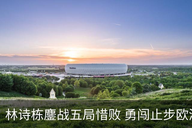 林诗栋鏖战五局惜败 勇闯止步欧洲大满贯16强