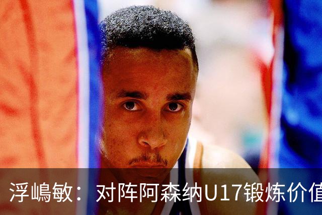 浮嶋敏：对阵阿森纳U17锻炼价值非常大，5天4赛肯定会轮换阵容