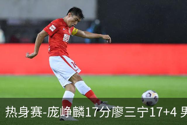 热身赛-庞峥麟17分廖三宁17+4 男篮遭FMP拉德尼基绝杀