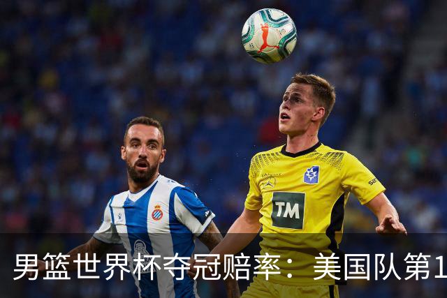 男篮世界杯夺冠赔率：美国队第1 欧美包揽8强