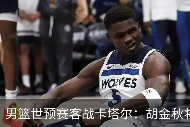 男篮世预赛客战卡塔尔：胡金秋将成核心